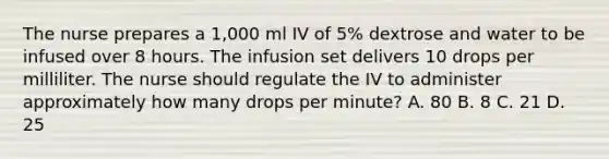 The nurse prepares a 1,000 ml IV of 5% dextrose and water to be infused over 8 hours. The infusion set delivers 10 drops per milliliter. The nurse should regulate the IV to administer approximately how many drops per minute? A. 80 B. 8 C. 21 D. 25