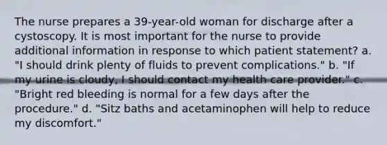 The nurse prepares a 39-year-old woman for discharge after a cystoscopy. It is most important for the nurse to provide additional information in response to which patient statement? a. "I should drink plenty of fluids to prevent complications." b. "If my urine is cloudy, I should contact my health care provider." c. "Bright red bleeding is normal for a few days after the procedure." d. "Sitz baths and acetaminophen will help to reduce my discomfort."