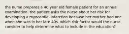 the nurse prepares a 40 year old female patient for an annual examination. the patient asks the nurse about her risk for developing a myocardial infarction because her mother had one when she was in her late 40s. which risk factor would the nurse consider to help determine what to include in the education?