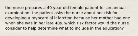 the nurse prepares a 40 year old female patient for an annual examination. the patient asks the nurse about her risk for developing a myocardial infarction because her mother had one when she was in her late 40s. which risk factor would the nurse consider to help determine what to include in the education?