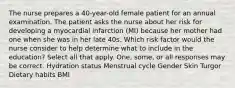 The nurse prepares a 40-year-old female patient for an annual examination. The patient asks the nurse about her risk for developing a myocardial infarction (MI) because her mother had one when she was in her late 40s. Which risk factor would the nurse consider to help determine what to include in the education? Select all that apply. One, some, or all responses may be correct. Hydration status Menstrual cycle Gender Skin Turgor Dietary habits BMI