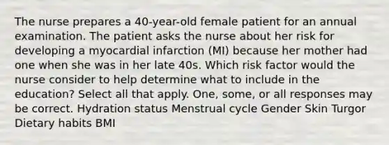 The nurse prepares a 40-year-old female patient for an annual examination. The patient asks the nurse about her risk for developing a myocardial infarction (MI) because her mother had one when she was in her late 40s. Which risk factor would the nurse consider to help determine what to include in the education? Select all that apply. One, some, or all responses may be correct. Hydration status Menstrual cycle Gender Skin Turgor Dietary habits BMI