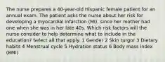 The nurse prepares a 40-year-old Hispanic female patient for an annual exam. The patient asks the nurse about her risk for developing a myocardial infarction (MI), since her mother had one when she was in her late 40s. Which risk factors will the nurse consider to help determine what to include in the education? Select all that apply. 1 Gender 2 Skin turgor 3 Dietary habits 4 Menstrual cycle 5 Hydration status 6 Body mass index (BMI)