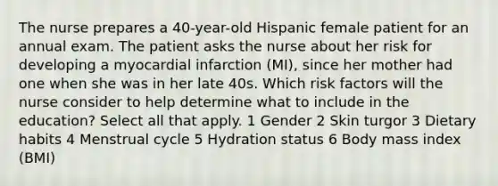 The nurse prepares a 40-year-old Hispanic female patient for an annual exam. The patient asks the nurse about her risk for developing a myocardial infarction (MI), since her mother had one when she was in her late 40s. Which risk factors will the nurse consider to help determine what to include in the education? Select all that apply. 1 Gender 2 Skin turgor 3 Dietary habits 4 Menstrual cycle 5 Hydration status 6 Body mass index (BMI)