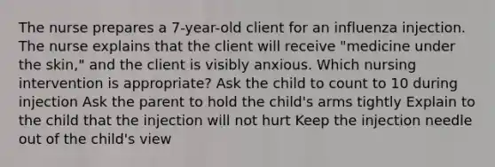 The nurse prepares a 7-year-old client for an influenza injection. The nurse explains that the client will receive "medicine under the skin," and the client is visibly anxious. Which nursing intervention is appropriate? Ask the child to count to 10 during injection Ask the parent to hold the child's arms tightly Explain to the child that the injection will not hurt Keep the injection needle out of the child's view