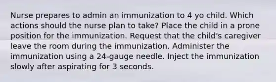 Nurse prepares to admin an immunization to 4 yo child. Which actions should the nurse plan to take? Place the child in a prone position for the immunization. Request that the child's caregiver leave the room during the immunization. Administer the immunization using a 24-gauge needle. Inject the immunization slowly after aspirating for 3 seconds.