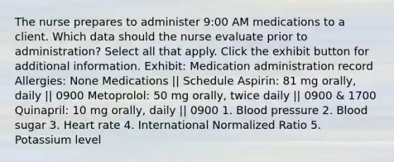 The nurse prepares to administer 9:00 AM medications to a client. Which data should the nurse evaluate prior to administration? Select all that apply. Click the exhibit button for additional information. Exhibit: Medication administration record Allergies: None Medications || Schedule Aspirin: 81 mg orally, daily || 0900 Metoprolol: 50 mg orally, twice daily || 0900 & 1700 Quinapril: 10 mg orally, daily || 0900 1. Blood pressure 2. Blood sugar 3. Heart rate 4. International Normalized Ratio 5. Potassium level