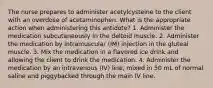 The nurse prepares to administer acetylcysteine to the client with an overdose of acetaminophen. What is the appropriate action when administering this antidote? 1. Administer the medication subcutaneously in the deltoid muscle. 2. Administer the medication by intramuscular (IM) injection in the gluteal muscle. 3. Mix the medication in a flavored ice drink and allowing the client to drink the medication. 4. Administer the medication by an intravenous (IV) line, mixed in 50 mL of normal saline and piggybacked through the main IV line.