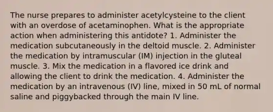 The nurse prepares to administer acetylcysteine to the client with an overdose of acetaminophen. What is the appropriate action when administering this antidote? 1. Administer the medication subcutaneously in the deltoid muscle. 2. Administer the medication by intramuscular (IM) injection in the gluteal muscle. 3. Mix the medication in a flavored ice drink and allowing the client to drink the medication. 4. Administer the medication by an intravenous (IV) line, mixed in 50 mL of normal saline and piggybacked through the main IV line.