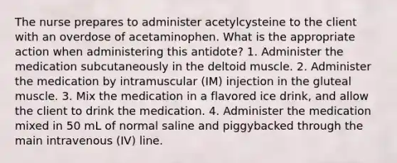 The nurse prepares to administer acetylcysteine to the client with an overdose of acetaminophen. What is the appropriate action when administering this antidote? 1. Administer the medication subcutaneously in the deltoid muscle. 2. Administer the medication by intramuscular (IM) injection in the gluteal muscle. 3. Mix the medication in a flavored ice drink, and allow the client to drink the medication. 4. Administer the medication mixed in 50 mL of normal saline and piggybacked through the main intravenous (IV) line.