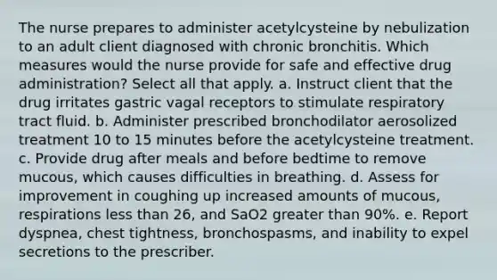 The nurse prepares to administer acetylcysteine by nebulization to an adult client diagnosed with chronic bronchitis. Which measures would the nurse provide for safe and effective drug administration? Select all that apply. a. Instruct client that the drug irritates gastric vagal receptors to stimulate respiratory tract fluid. b. Administer prescribed bronchodilator aerosolized treatment 10 to 15 minutes before the acetylcysteine treatment. c. Provide drug after meals and before bedtime to remove mucous, which causes difficulties in breathing. d. Assess for improvement in coughing up increased amounts of mucous, respirations less than 26, and SaO2 greater than 90%. e. Report dyspnea, chest tightness, bronchospasms, and inability to expel secretions to the prescriber.