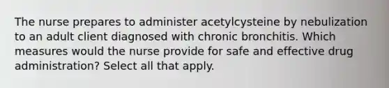 The nurse prepares to administer acetylcysteine by nebulization to an adult client diagnosed with chronic bronchitis. Which measures would the nurse provide for safe and effective drug administration? Select all that apply.