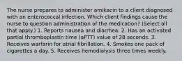 The nurse prepares to administer amikacin to a client diagnosed with an enterococcal infection. Which client findings cause the nurse to question administration of the medication? (Select all that apply.) 1. Reports nausea and diarrhea. 2. Has an activated partial thromboplastin time (aPTT) value of 28 seconds. 3. Receives warfarin for atrial fibrillation. 4. Smokes one pack of cigarettes a day. 5. Receives hemodialysis three times weekly.