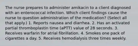 The nurse prepares to administer amikacin to a client diagnosed with an enterococcal infection. Which client findings cause the nurse to question administration of the medication? (Select all that apply.) 1. Reports nausea and diarrhea. 2. Has an activated partial thromboplastin time (aPTT) value of 28 seconds. 3. Receives warfarin for atrial fibrillation. 4. Smokes one pack of cigarettes a day. 5. Receives hemodialysis three times weekly.