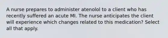 A nurse prepares to administer atenolol to a client who has recently suffered an acute MI. The nurse anticipates the client will experience which changes related to this medication? Select all that apply.