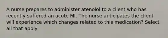 A nurse prepares to administer atenolol to a client who has recently suffered an acute MI. The nurse anticipates the client will experience which changes related to this medication? Select all that apply