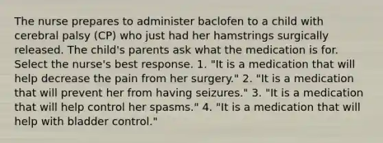 The nurse prepares to administer baclofen to a child with cerebral palsy (CP) who just had her hamstrings surgically released. The child's parents ask what the medication is for. Select the nurse's best response. 1. "It is a medication that will help decrease the pain from her surgery." 2. "It is a medication that will prevent her from having seizures." 3. "It is a medication that will help control her spasms." 4. "It is a medication that will help with bladder control."