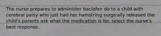 The nurse prepares to administer baclofen do to a child with cerebral palsy who just had her hamstring surgically released the child's parents ask what the medication is for. select the nurse's best response.