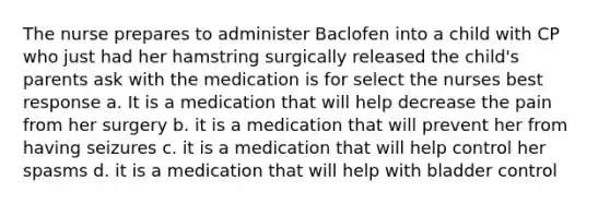 The nurse prepares to administer Baclofen into a child with CP who just had her hamstring surgically released the child's parents ask with the medication is for select the nurses best response a. It is a medication that will help decrease the pain from her surgery b. it is a medication that will prevent her from having seizures c. it is a medication that will help control her spasms d. it is a medication that will help with bladder control