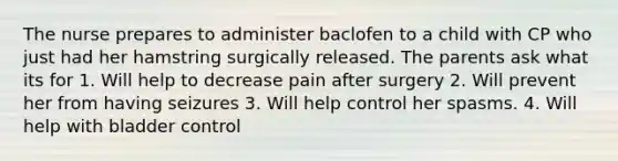 The nurse prepares to administer baclofen to a child with CP who just had her hamstring surgically released. The parents ask what its for 1. Will help to decrease pain after surgery 2. Will prevent her from having seizures 3. Will help control her spasms. 4. Will help with bladder control