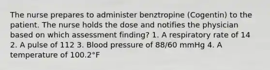 The nurse prepares to administer benztropine (Cogentin) to the patient. The nurse holds the dose and notifies the physician based on which assessment finding? 1. A respiratory rate of 14 2. A pulse of 112 3. Blood pressure of 88/60 mmHg 4. A temperature of 100.2°F