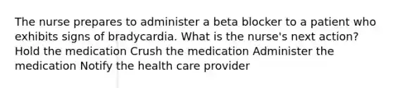 The nurse prepares to administer a beta blocker to a patient who exhibits signs of bradycardia. What is the nurse's next action? Hold the medication Crush the medication Administer the medication Notify the health care provider