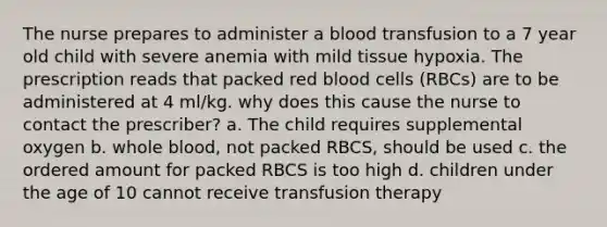 The nurse prepares to administer a blood transfusion to a 7 year old child with severe anemia with mild tissue hypoxia. The prescription reads that packed red blood cells (RBCs) are to be administered at 4 ml/kg. why does this cause the nurse to contact the prescriber? a. The child requires supplemental oxygen b. whole blood, not packed RBCS, should be used c. the ordered amount for packed RBCS is too high d. children under the age of 10 cannot receive transfusion therapy