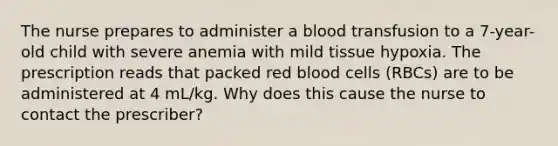 The nurse prepares to administer a blood transfusion to a 7-year-old child with severe anemia with mild tissue hypoxia. The prescription reads that packed red blood cells (RBCs) are to be administered at 4 mL/kg. Why does this cause the nurse to contact the prescriber?