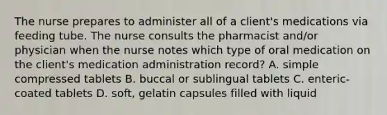 The nurse prepares to administer all of a client's medications via feeding tube. The nurse consults the pharmacist and/or physician when the nurse notes which type of oral medication on the client's medication administration record? A. simple compressed tablets B. buccal or sublingual tablets C. enteric-coated tablets D. soft, gelatin capsules filled with liquid