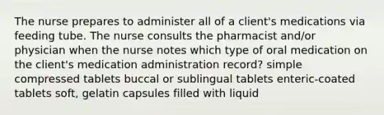 The nurse prepares to administer all of a client's medications via feeding tube. The nurse consults the pharmacist and/or physician when the nurse notes which type of oral medication on the client's medication administration record? simple compressed tablets buccal or sublingual tablets enteric-coated tablets soft, gelatin capsules filled with liquid