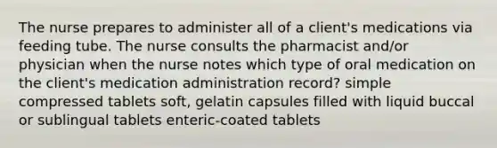 The nurse prepares to administer all of a client's medications via feeding tube. The nurse consults the pharmacist and/or physician when the nurse notes which type of oral medication on the client's medication administration record? simple compressed tablets soft, gelatin capsules filled with liquid buccal or sublingual tablets enteric-coated tablets