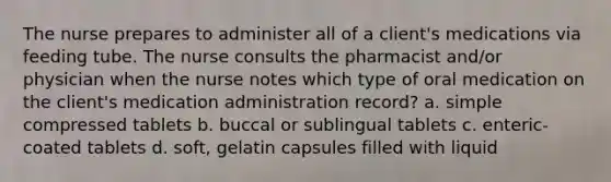 The nurse prepares to administer all of a client's medications via feeding tube. The nurse consults the pharmacist and/or physician when the nurse notes which type of oral medication on the client's medication administration record? a. simple compressed tablets b. buccal or sublingual tablets c. enteric-coated tablets d. soft, gelatin capsules filled with liquid