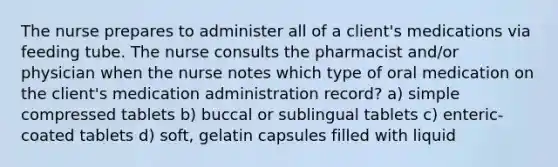 The nurse prepares to administer all of a client's medications via feeding tube. The nurse consults the pharmacist and/or physician when the nurse notes which type of oral medication on the client's medication administration record? a) simple compressed tablets b) buccal or sublingual tablets c) enteric-coated tablets d) soft, gelatin capsules filled with liquid