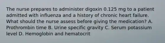 The nurse prepares to administer digoxin 0.125 mg to a patient admitted with influenza and a history of chronic heart failure. What should the nurse assess before giving the medication? A. Prothrombin time B. Urine specific gravity C. Serum potassium level D. Hemoglobin and hematocrit