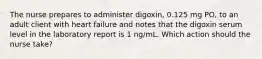 The nurse prepares to administer digoxin, 0.125 mg PO, to an adult client with heart failure and notes that the digoxin serum level in the laboratory report is 1 ng/mL. Which action should the nurse take?