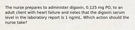 The nurse prepares to administer digoxin, 0.125 mg PO, to an adult client with heart failure and notes that the digoxin serum level in the laboratory report is 1 ng/mL. Which action should the nurse take?