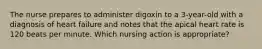 The nurse prepares to administer digoxin to a 3-year-old with a diagnosis of heart failure and notes that the apical heart rate is 120 beats per minute. Which nursing action is appropriate?