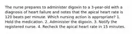 The nurse prepares to administer digoxin to a 3-year-old with a diagnosis of heart failure and notes that the apical heart rate is 120 beats per minute. Which nursing action is appropriate? 1. Hold the medication. 2. Administer the digoxin. 3. Notify the registered nurse. 4. Recheck the apical heart rate in 15 minutes.