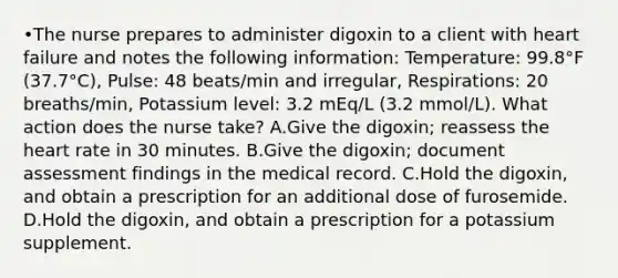 •The nurse prepares to administer digoxin to a client with heart failure and notes the following information: Temperature: 99.8°F (37.7°C), Pulse: 48 beats/min and irregular, Respirations: 20 breaths/min, Potassium level: 3.2 mEq/L (3.2 mmol/L). What action does the nurse take? A.Give the digoxin; reassess the heart rate in 30 minutes. B.Give the digoxin; document assessment findings in the medical record. C.Hold the digoxin, and obtain a prescription for an additional dose of furosemide. D.Hold the digoxin, and obtain a prescription for a potassium supplement.