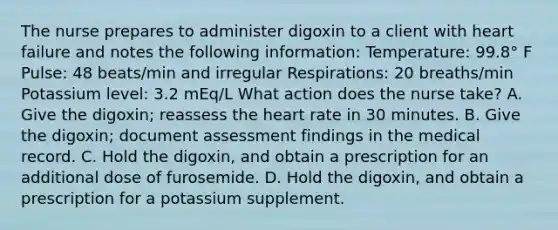 The nurse prepares to administer digoxin to a client with heart failure and notes the following information: Temperature: 99.8° F Pulse: 48 beats/min and irregular Respirations: 20 breaths/min Potassium level: 3.2 mEq/L What action does the nurse take? A. Give the digoxin; reassess the heart rate in 30 minutes. B. Give the digoxin; document assessment findings in the medical record. C. Hold the digoxin, and obtain a prescription for an additional dose of furosemide. D. Hold the digoxin, and obtain a prescription for a potassium supplement.