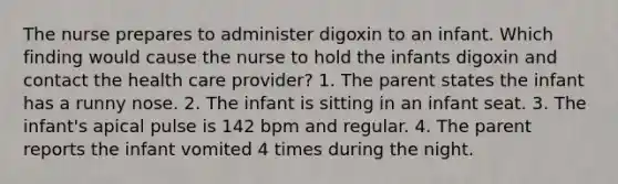 The nurse prepares to administer digoxin to an infant. Which finding would cause the nurse to hold the infants digoxin and contact the health care provider? 1. The parent states the infant has a runny nose. 2. The infant is sitting in an infant seat. 3. The infant's apical pulse is 142 bpm and regular. 4. The parent reports the infant vomited 4 times during the night.