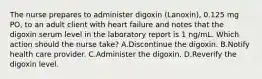 The nurse prepares to administer digoxin (Lanoxin), 0.125 mg PO, to an adult client with heart failure and notes that the digoxin serum level in the laboratory report is 1 ng/mL. Which action should the nurse take? A.Discontinue the digoxin. B.Notify health care provider. C.Administer the digoxin. D.Reverify the digoxin level.