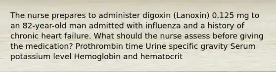 The nurse prepares to administer digoxin (Lanoxin) 0.125 mg to an 82-year-old man admitted with influenza and a history of chronic heart failure. What should the nurse assess before giving the medication? Prothrombin time Urine specific gravity Serum potassium level Hemoglobin and hematocrit