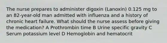 The nurse prepares to administer digoxin (Lanoxin) 0.125 mg to an 82-year-old man admitted with influenza and a history of chronic heart failure. What should the nurse assess before giving the medication? A Prothrombin time B Urine specific gravity C Serum potassium level D Hemoglobin and hematocrit