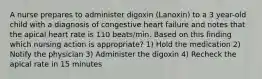 A nurse prepares to administer digoxin (Lanoxin) to a 3 year-old child with a diagnosis of congestive heart failure and notes that the apical heart rate is 110 beats/min. Based on this finding which nursing action is appropriate? 1) Hold the medication 2) Notify the physician 3) Administer the digoxin 4) Recheck the apical rate in 15 minutes