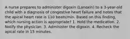 A nurse prepares to administer digoxin (Lanoxin) to a 3-year-old child with a diagnosis of congestive heart failure and notes that the apical heart rate is 110 beats/min. Based on this finding, which nursing action is appropriate? 1. Hold the medication. 2. Notify the physician. 3. Administer the digoxin. 4. Recheck the apical rate in 15 minutes.