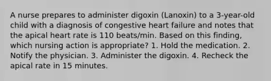 A nurse prepares to administer digoxin (Lanoxin) to a 3-year-old child with a diagnosis of congestive heart failure and notes that the apical heart rate is 110 beats/min. Based on this finding, which nursing action is appropriate? 1. Hold the medication. 2. Notify the physician. 3. Administer the digoxin. 4. Recheck the apical rate in 15 minutes.