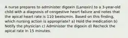 A nurse prepares to administer digoxin (Lanoxin) to a 3-year-old child with a diagnosis of congestive heart failure and notes that the apical heart rate is 110 beats/min. Based on this finding, which nursing action is appropriate? a) Hold the medication b) Notify the physician c) Administer the digoxin d) Recheck the apical rate in 15 minutes.