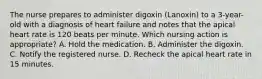 The nurse prepares to administer digoxin (Lanoxin) to a 3-year-old with a diagnosis of heart failure and notes that the apical heart rate is 120 beats per minute. Which nursing action is appropriate? A. Hold the medication. B. Administer the digoxin. C. Notify the registered nurse. D. Recheck the apical heart rate in 15 minutes.