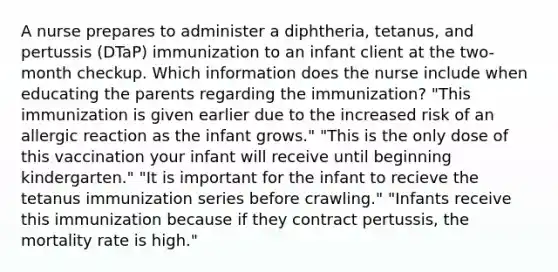 A nurse prepares to administer a diphtheria, tetanus, and pertussis (DTaP) immunization to an infant client at the two-month checkup. Which information does the nurse include when educating the parents regarding the immunization? "This immunization is given earlier due to the increased risk of an allergic reaction as the infant grows." "This is the only dose of this vaccination your infant will receive until beginning kindergarten." "It is important for the infant to recieve the tetanus immunization series before crawling." "Infants receive this immunization because if they contract pertussis, the mortality rate is high."